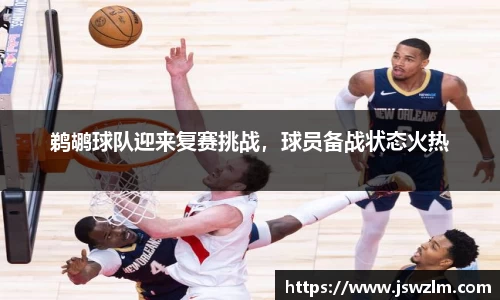 鹈鹕球队迎来复赛挑战，球员备战状态火热