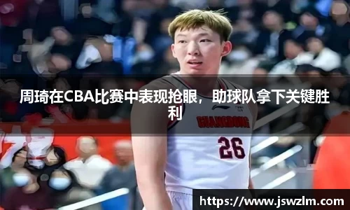 周琦在CBA比赛中表现抢眼，助球队拿下关键胜利